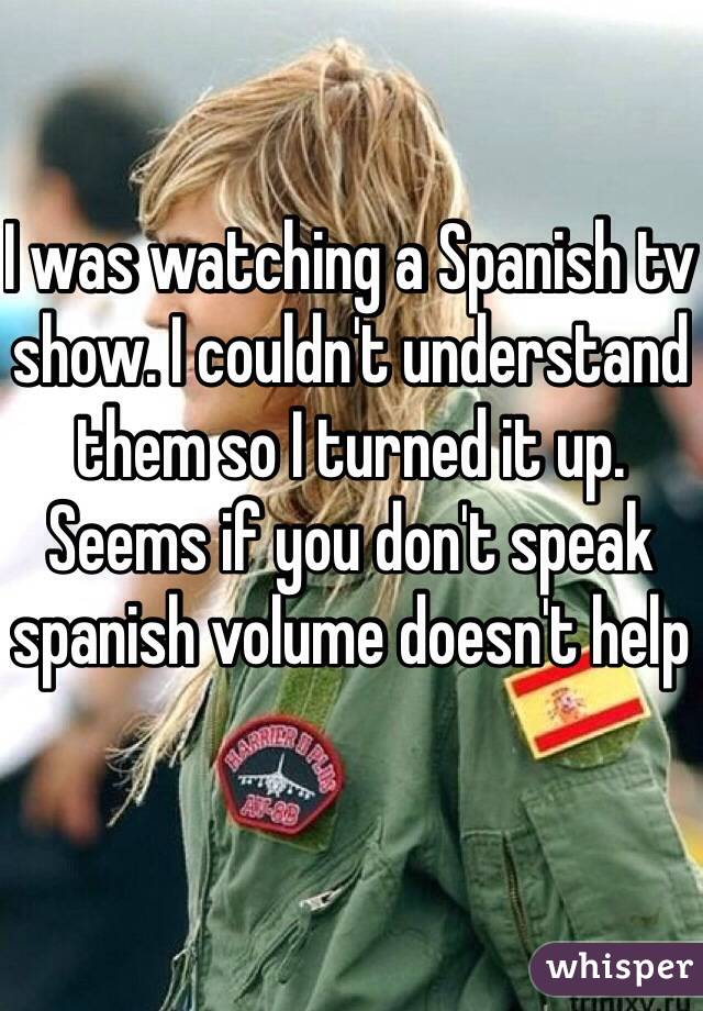 I was watching a Spanish tv show. I couldn't understand them so I turned it up. Seems if you don't speak spanish volume doesn't help