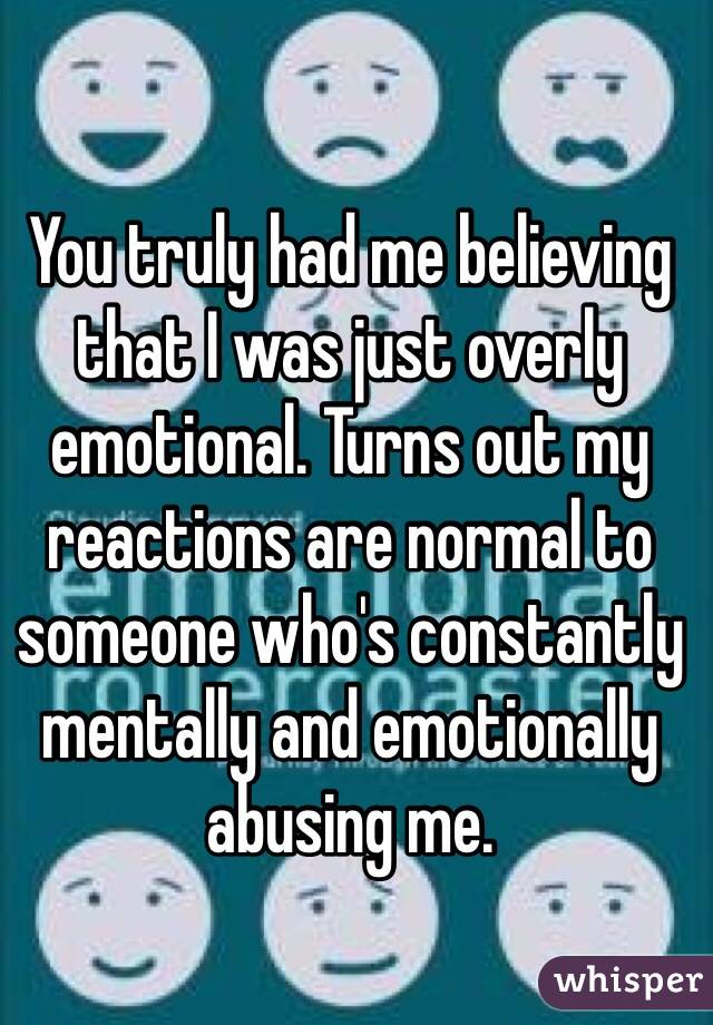 You truly had me believing that I was just overly emotional. Turns out my reactions are normal to someone who's constantly mentally and emotionally abusing me.
