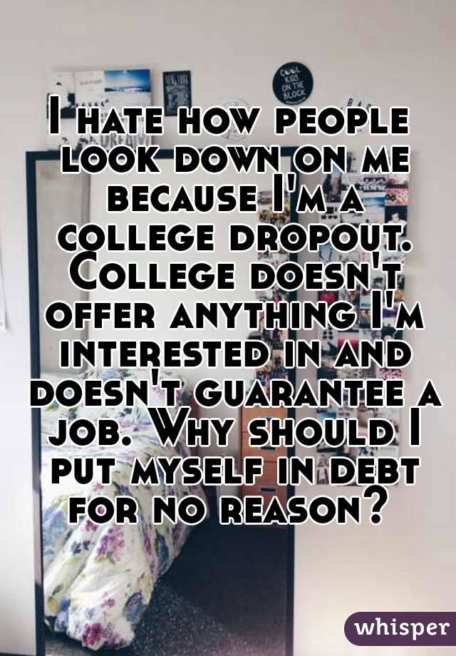 I hate how people look down on me because I'm a college dropout. College doesn't offer anything I'm interested in and doesn't guarantee a job. Why should I put myself in debt for no reason? 