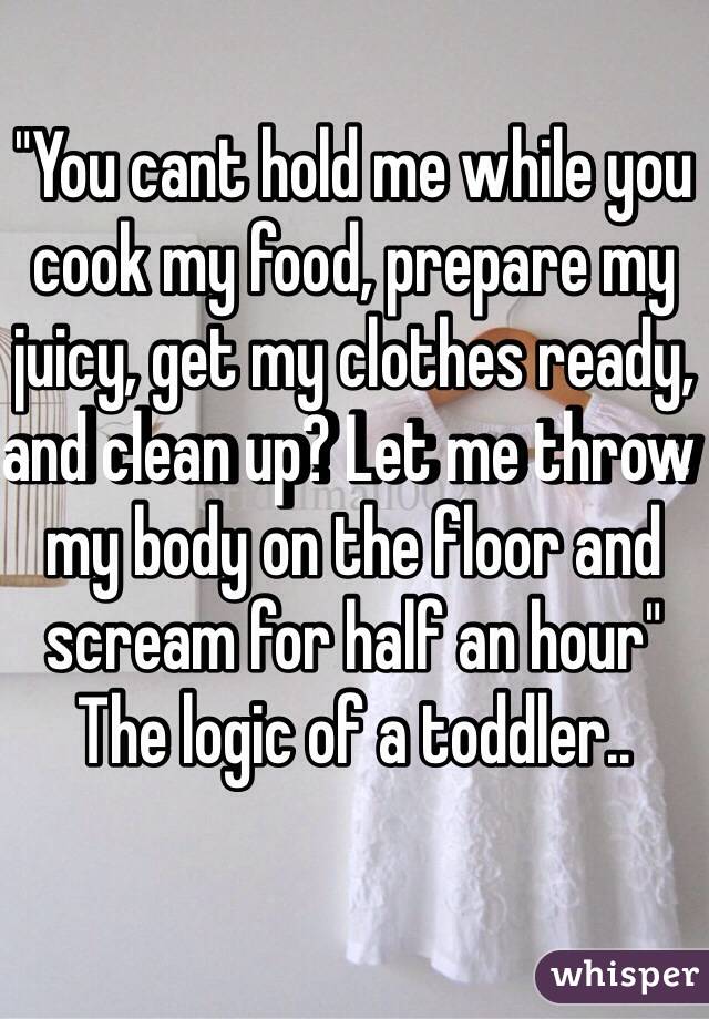 "You cant hold me while you cook my food, prepare my juicy, get my clothes ready, and clean up? Let me throw my body on the floor and scream for half an hour" The logic of a toddler..