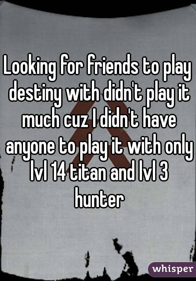 Looking for friends to play destiny with didn't play it much cuz I didn't have anyone to play it with only lvl 14 titan and lvl 3 hunter