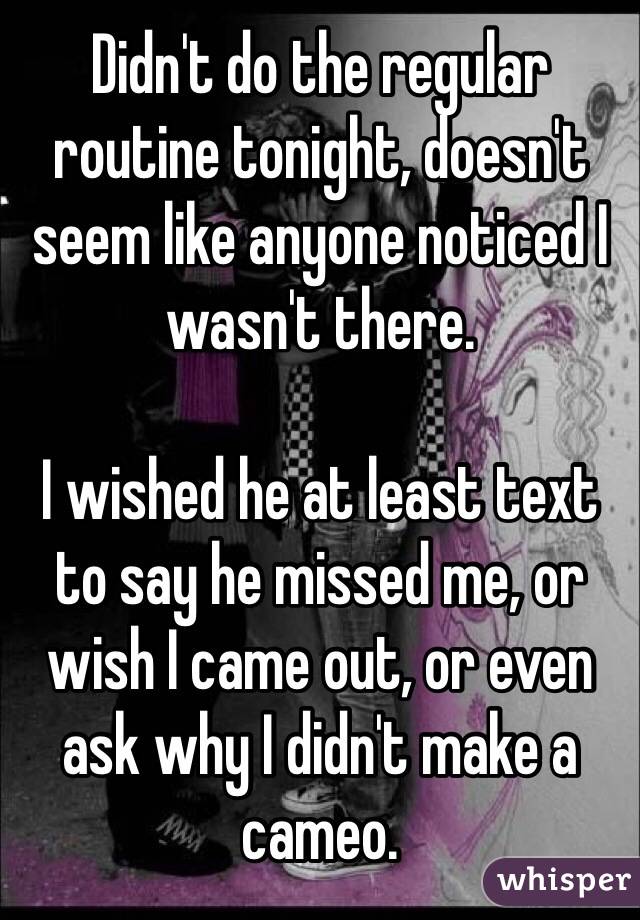 Didn't do the regular routine tonight, doesn't seem like anyone noticed I wasn't there. 

I wished he at least text to say he missed me, or wish I came out, or even ask why I didn't make a cameo. 