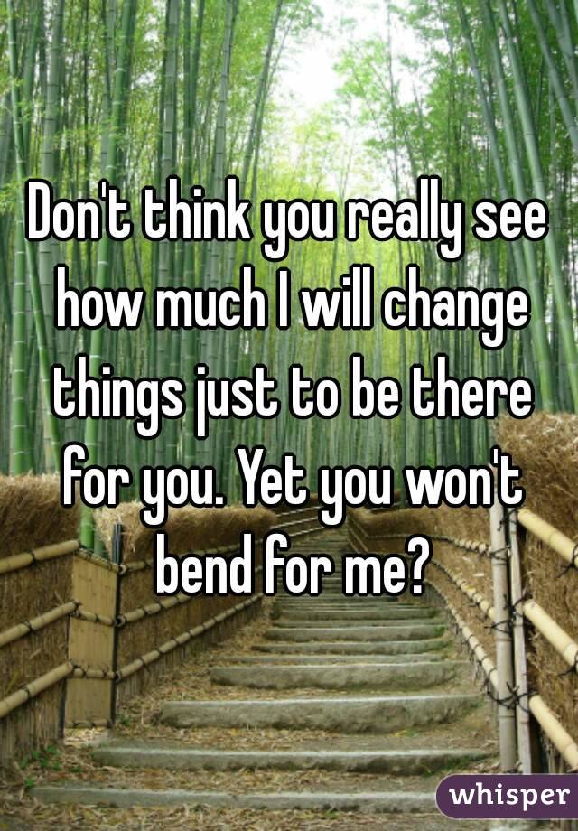Don't think you really see how much I will change things just to be there for you. Yet you won't bend for me?