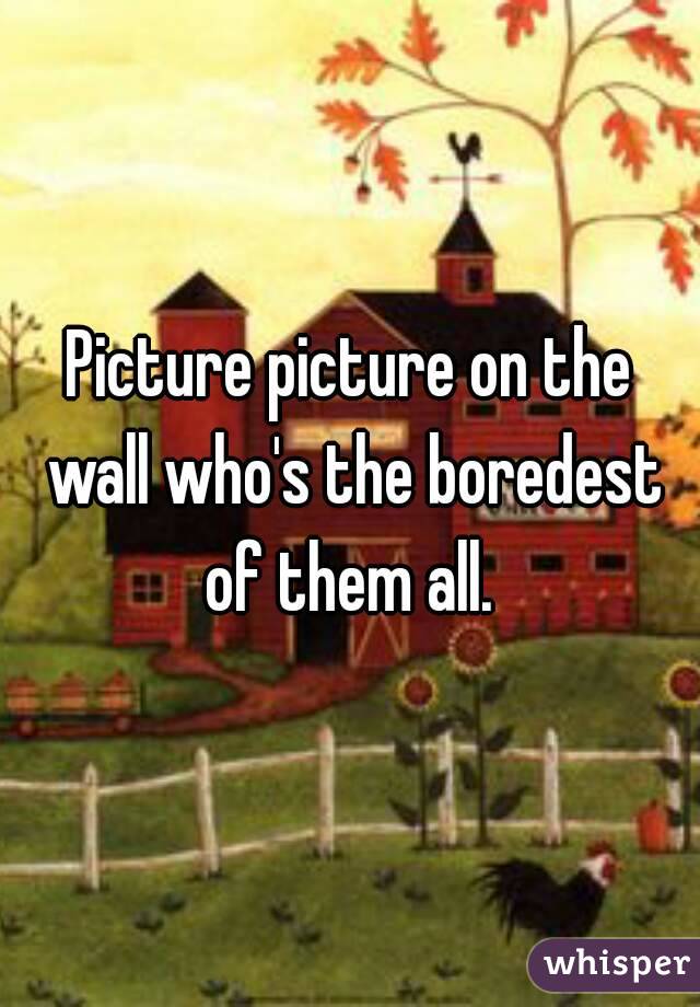 Picture picture on the wall who's the boredest of them all. 