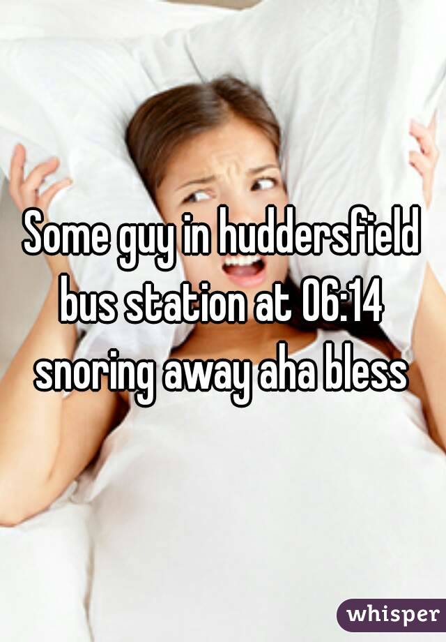 Some guy in huddersfield bus station at 06:14  snoring away aha bless 