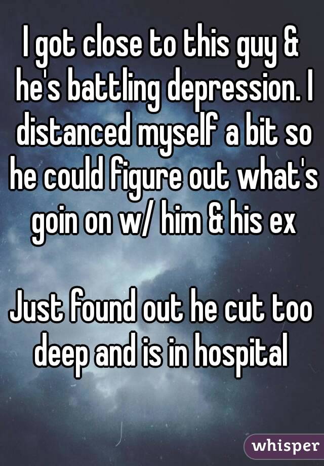 I got close to this guy & he's battling depression. I distanced myself a bit so he could figure out what's goin on w/ him & his ex

Just found out he cut too deep and is in hospital 
 