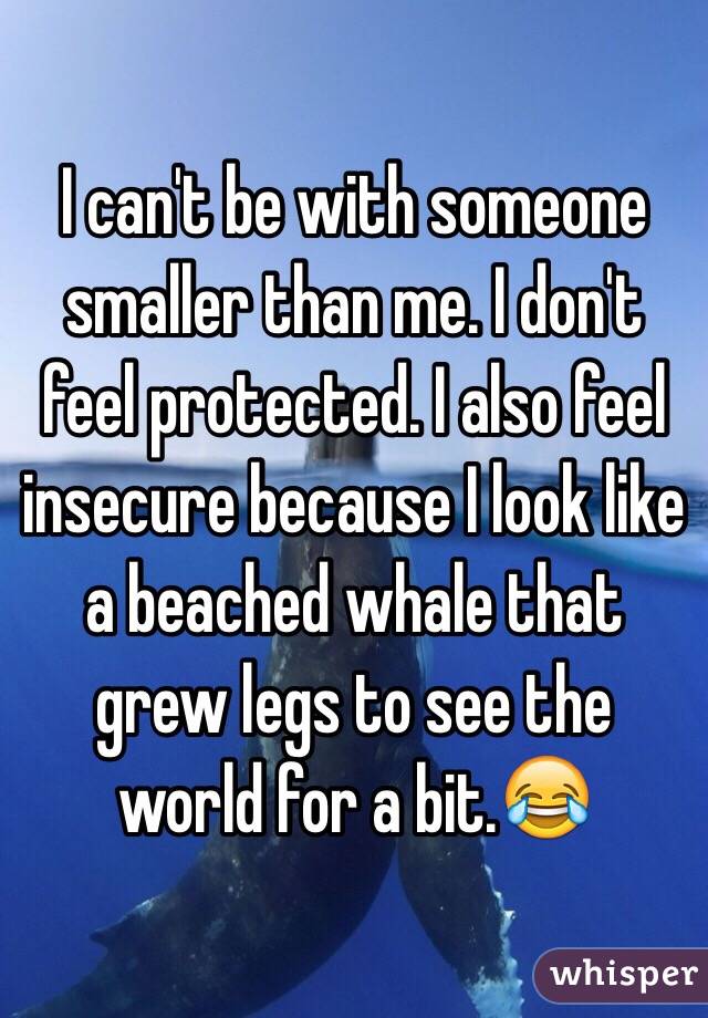 I can't be with someone smaller than me. I don't feel protected. I also feel insecure because I look like a beached whale that grew legs to see the world for a bit.😂