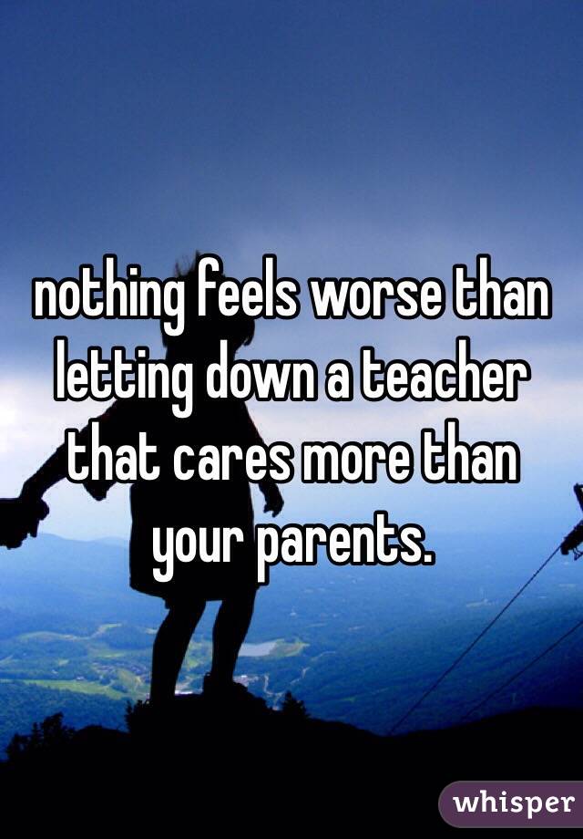 nothing feels worse than letting down a teacher that cares more than your parents. 