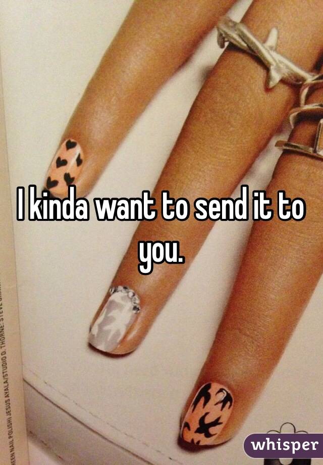 I kinda want to send it to you.