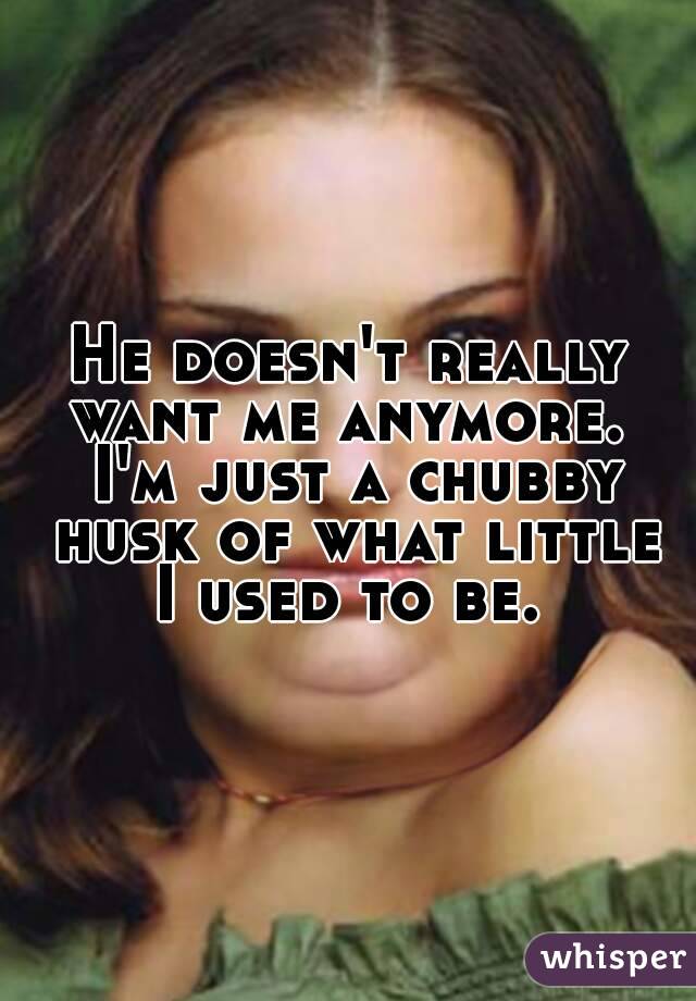 He doesn't really want me anymore.  I'm just a chubby husk of what little I used to be. 