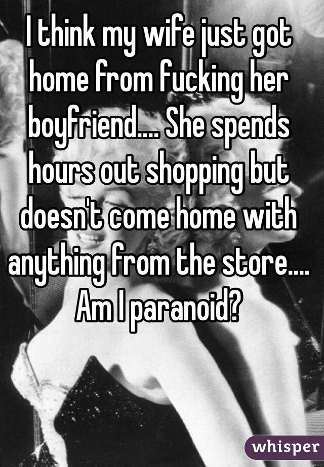 I think my wife just got home from fucking her boyfriend.... She spends hours out shopping but doesn't come home with anything from the store.... Am I paranoid? 