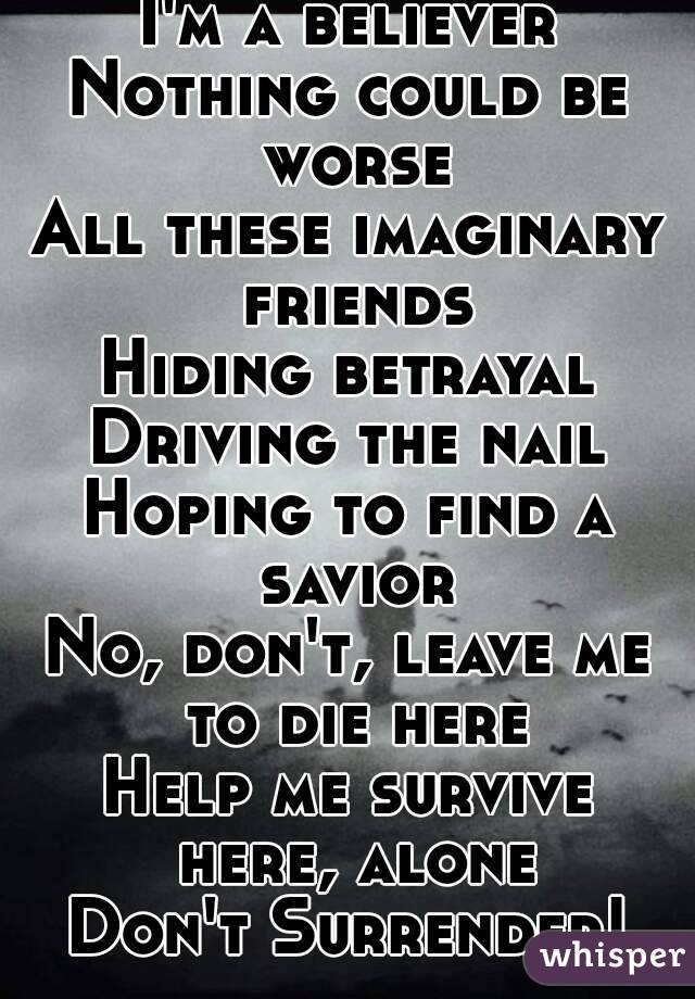 I'm a believer
Nothing could be worse
All these imaginary friends
Hiding betrayal
Driving the nail
Hoping to find a savior
No, don't, leave me to die here
Help me survive here, alone
Don't Surrender!