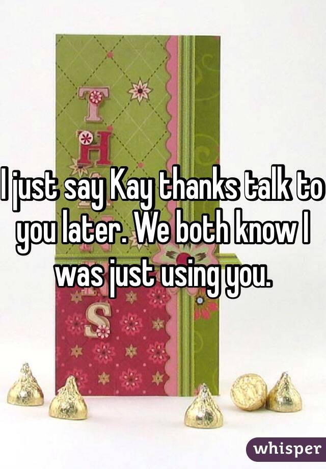 I just say Kay thanks talk to you later. We both know I was just using you. 