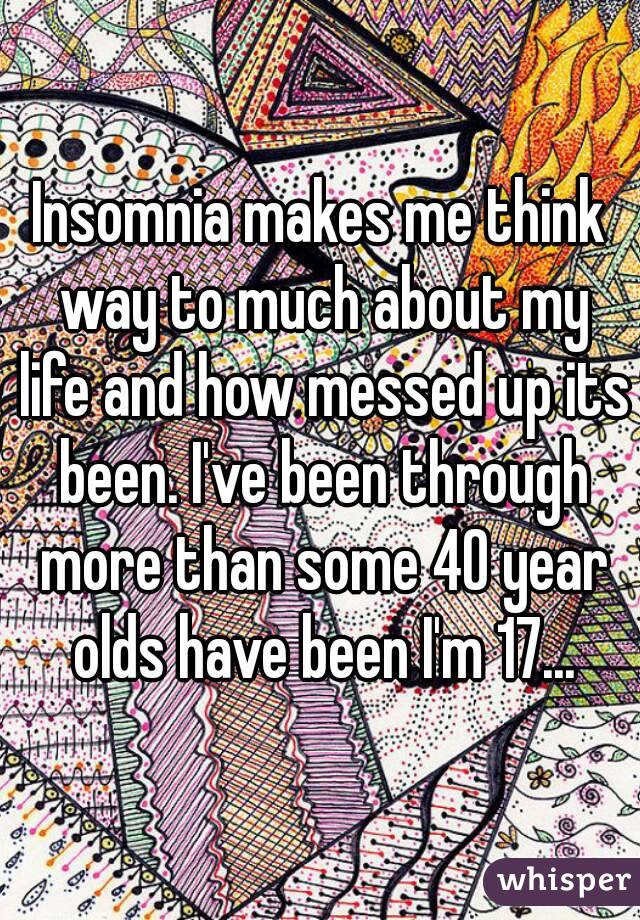 Insomnia makes me think way to much about my life and how messed up its been. I've been through more than some 40 year olds have been I'm 17...
