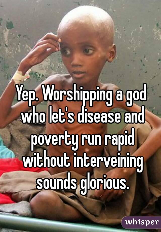 Yep. Worshipping a god who let's disease and poverty run rapid without interveining sounds glorious.