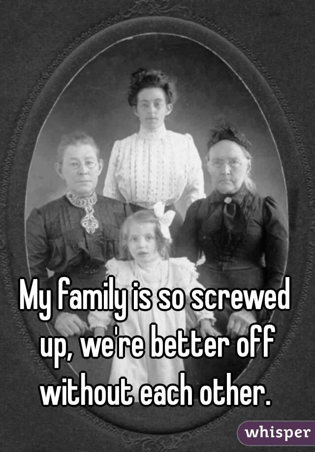 My family is so screwed up, we're better off without each other. 