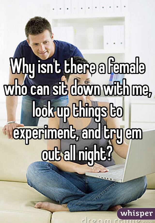 Why isn't there a female who can sit down with me, look up things to experiment, and try em out all night? 