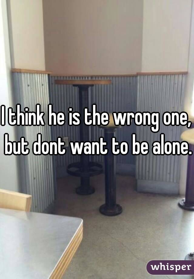 I think he is the wrong one, but dont want to be alone.