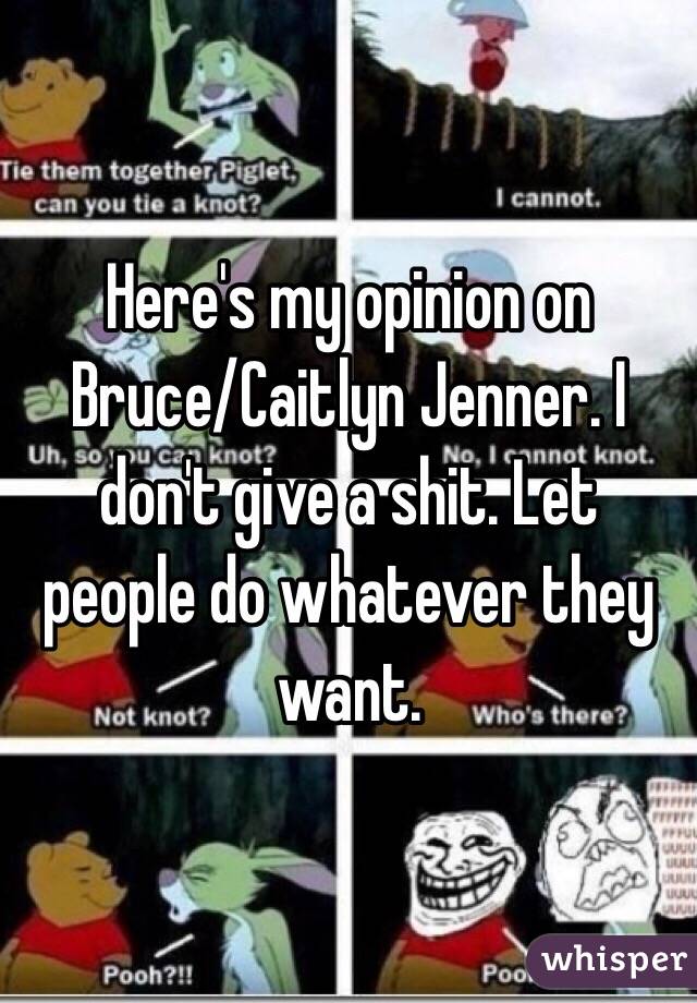  Here's my opinion on Bruce/Caitlyn Jenner. I don't give a shit. Let people do whatever they want. 