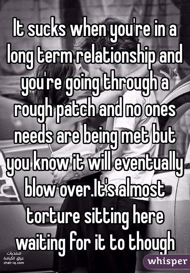 It sucks when you're in a long term relationship and you're going through a rough patch and no ones needs are being met but you know it will eventually blow over.It's almost torture sitting here waiting for it to though