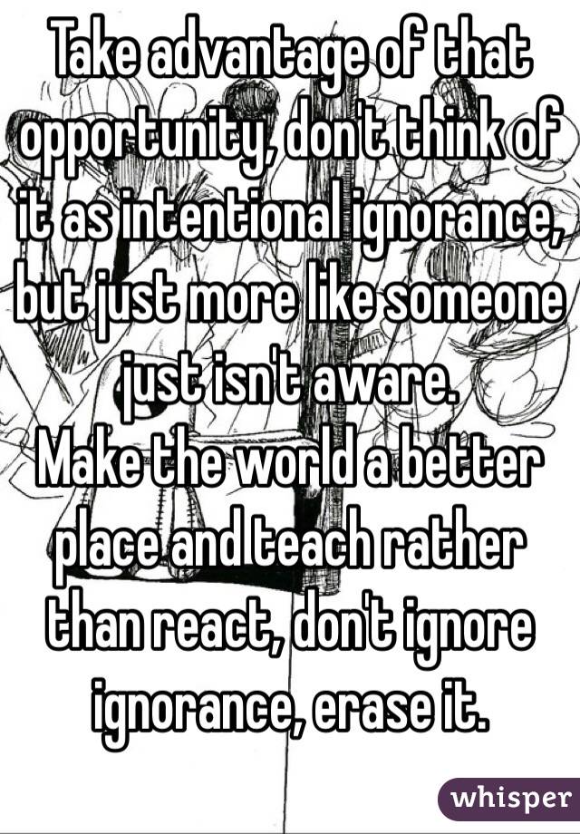 Take advantage of that opportunity, don't think of it as intentional ignorance, but just more like someone just isn't aware.
Make the world a better place and teach rather than react, don't ignore ignorance, erase it.
