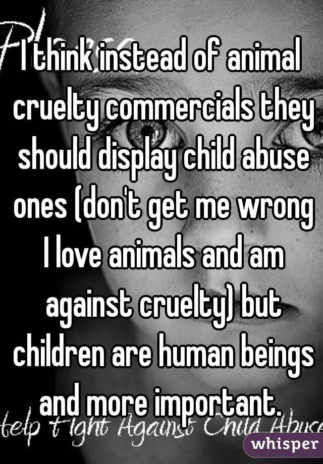 I think instead of animal cruelty commercials they should display child abuse ones (don't get me wrong I love animals and am against cruelty) but children are human beings and more important. 