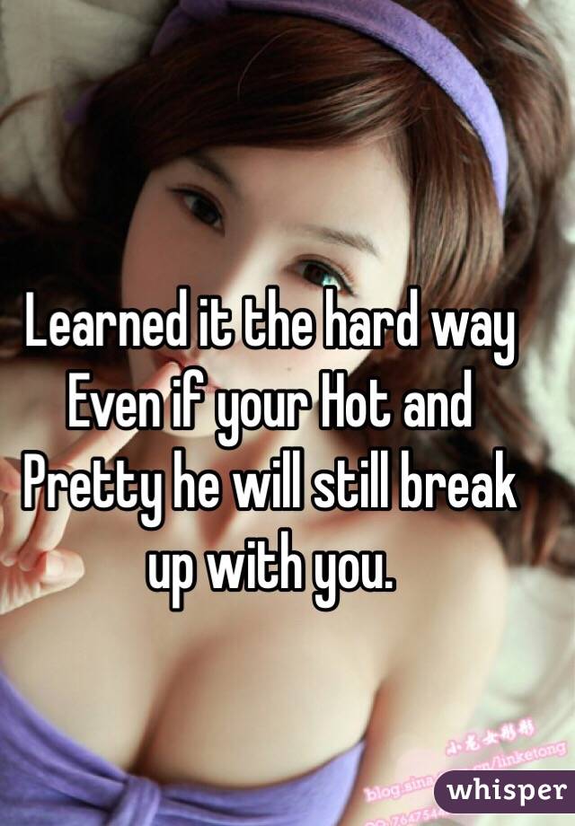 Learned it the hard way Even if your Hot and Pretty he will still break up with you. 