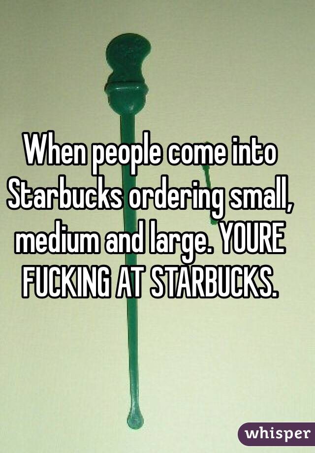 When people come into Starbucks ordering small, medium and large. YOURE FUCKING AT STARBUCKS. 
