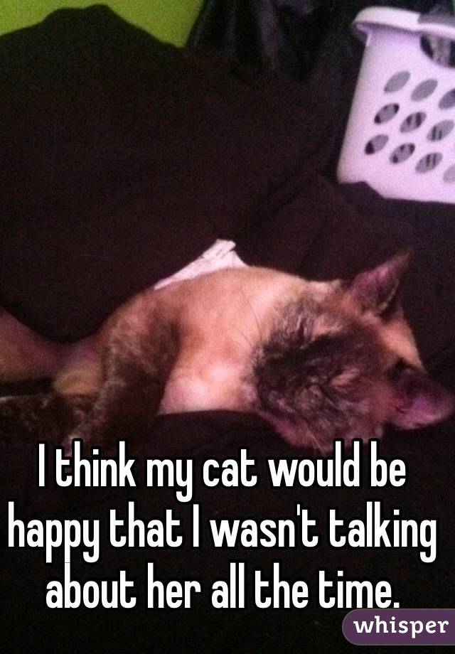 I think my cat would be happy that I wasn't talking about her all the time. 