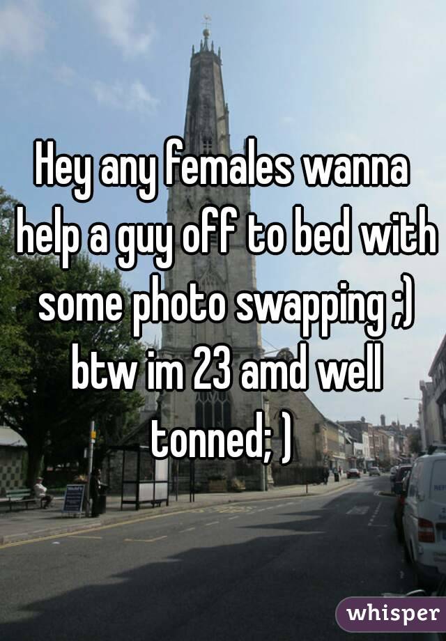 Hey any females wanna help a guy off to bed with some photo swapping ;) btw im 23 amd well tonned; ) 