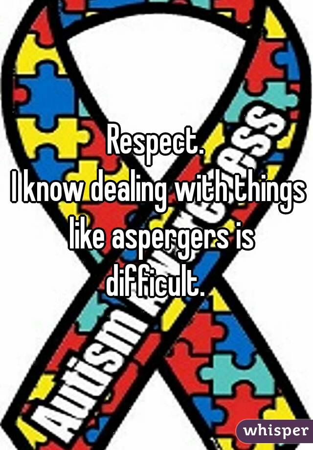 Respect.
 I know dealing with things  like aspergers is difficult. 