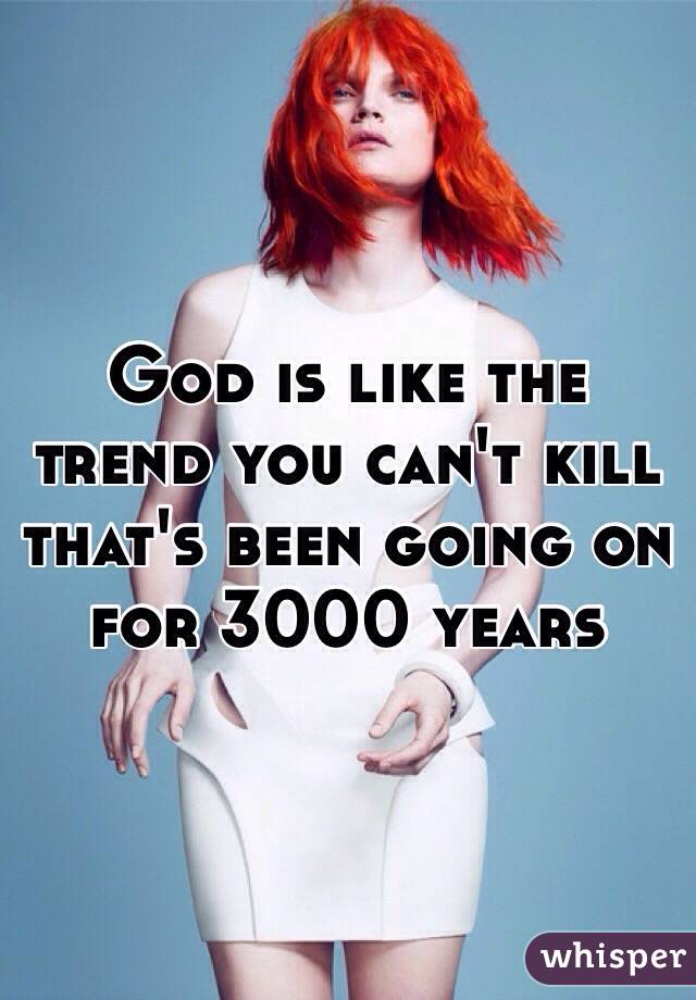 God is like the trend you can't kill that's been going on for 3000 years 