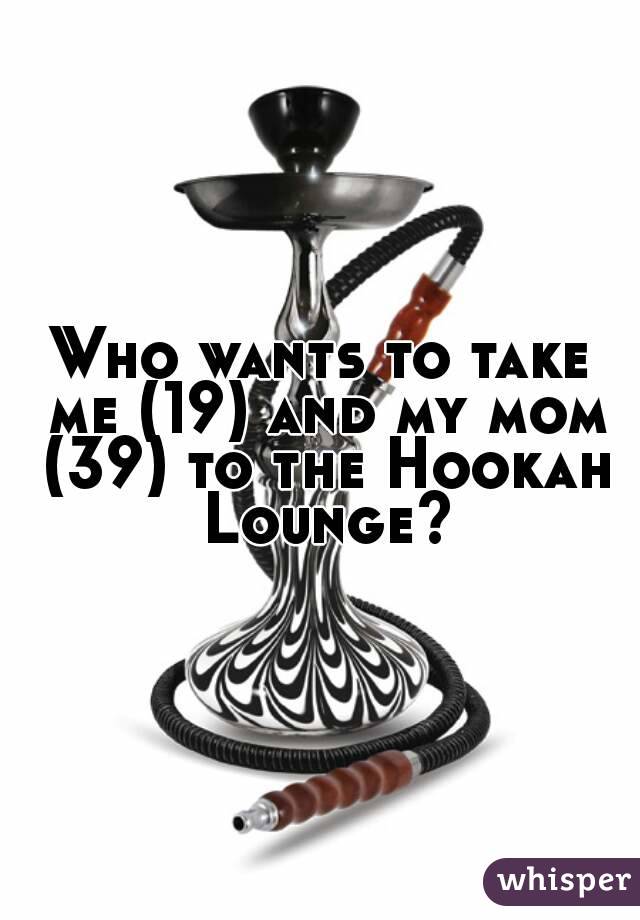 Who wants to take me (19) and my mom (39) to the Hookah Lounge?