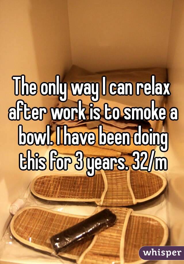 The only way I can relax after work is to smoke a bowl. I have been doing this for 3 years. 32/m