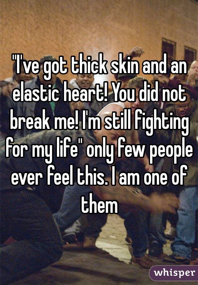 "I've got thick skin and an elastic heart! You did not break me! I'm still fighting for my life" only few people ever feel this. I am one of them