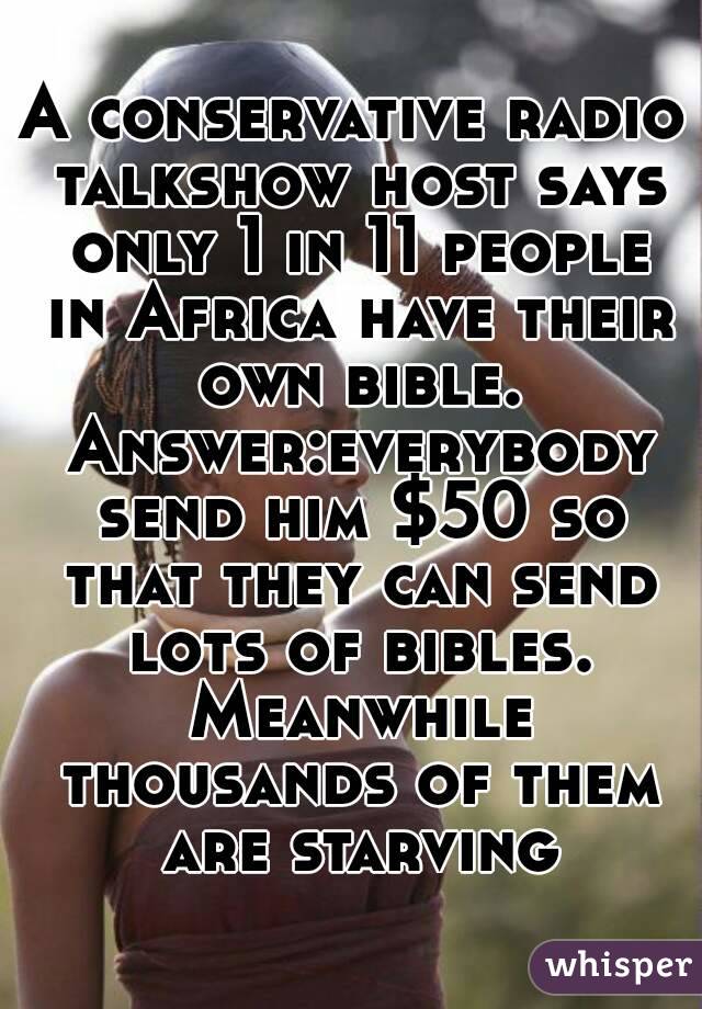 A conservative radio talkshow host says only 1 in 11 people in Africa have their own bible. Answer:everybody send him $50 so that they can send lots of bibles. Meanwhile thousands of them are starving