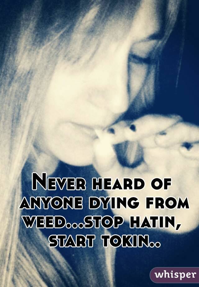 Never heard of anyone dying from weed...stop hatin,  start tokin..