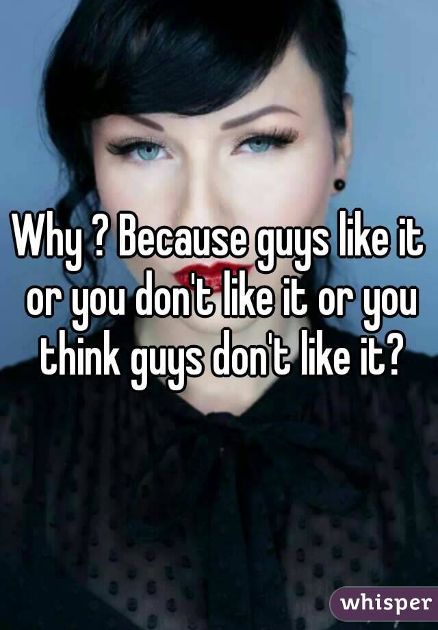 Why ? Because guys like it or you don't like it or you think guys don't like it?