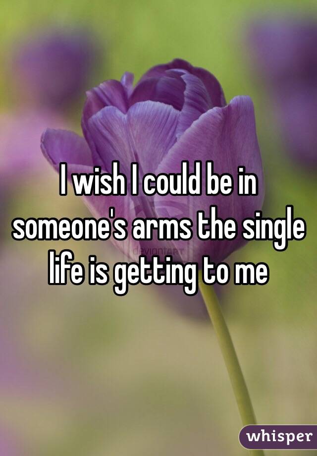 I wish I could be in someone's arms the single life is getting to me 