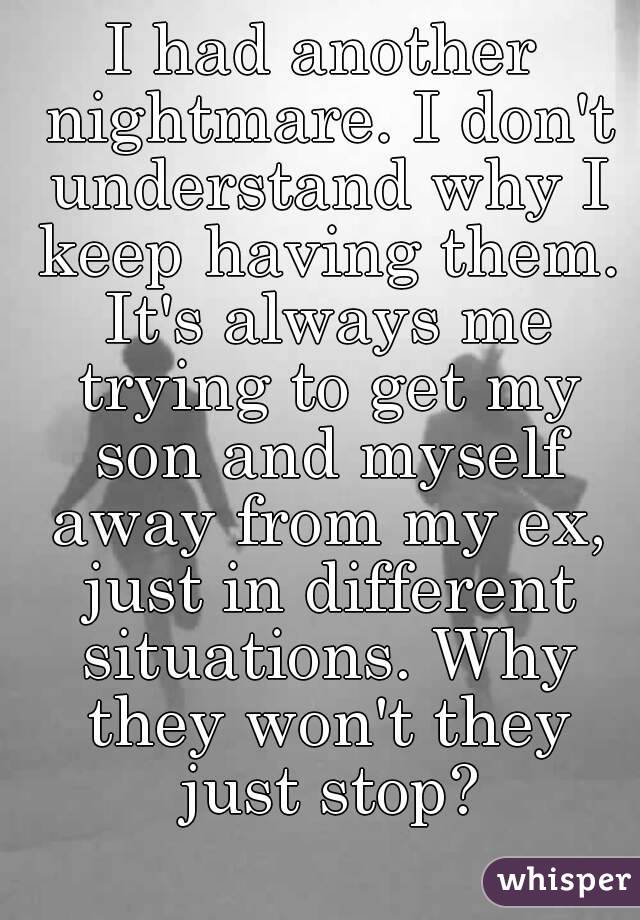 I had another nightmare. I don't understand why I keep having them. It's always me trying to get my son and myself away from my ex, just in different situations. Why they won't they just stop?