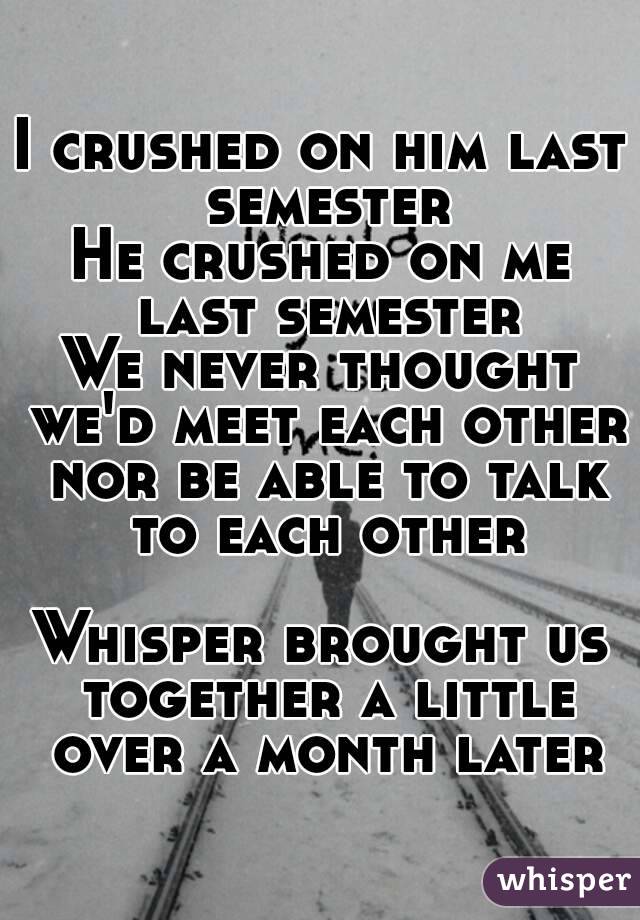 I crushed on him last semester
He crushed on me last semester
We never thought we'd meet each other nor be able to talk to each other

Whisper brought us together a little over a month later