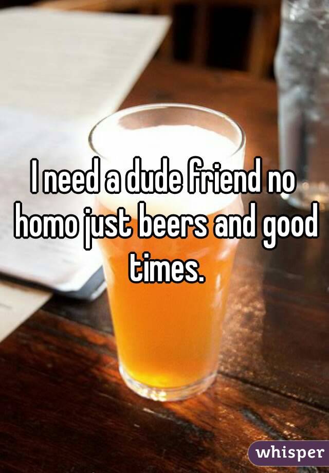 I need a dude friend no homo just beers and good times.
