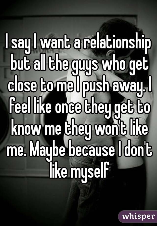 I say I want a relationship but all the guys who get close to me I push away. I feel like once they get to know me they won't like me. Maybe because I don't like myself