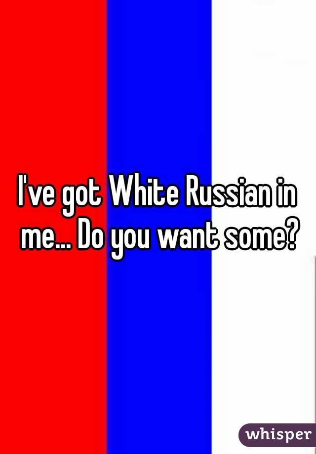 I've got White Russian in me... Do you want some?