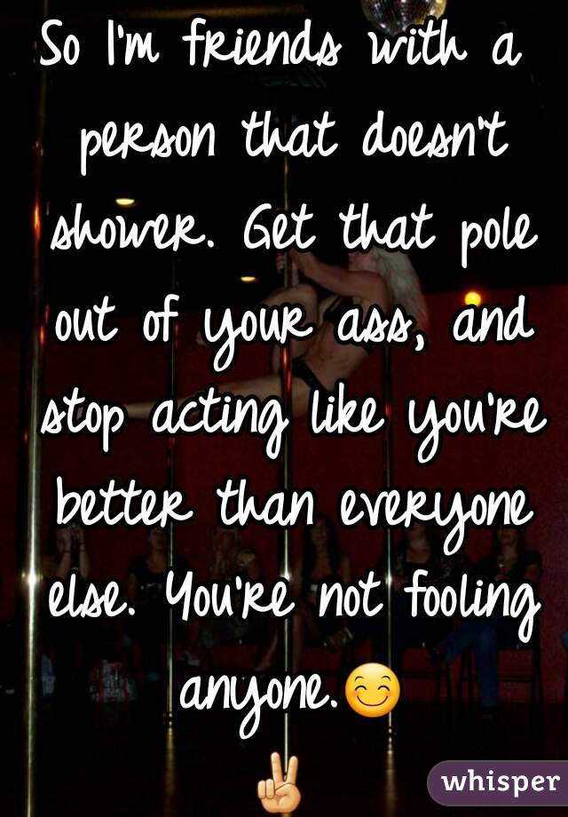 So I'm friends with a person that doesn't shower. Get that pole out of your ass, and stop acting like you're better than everyone else. You're not fooling anyone.😊✌