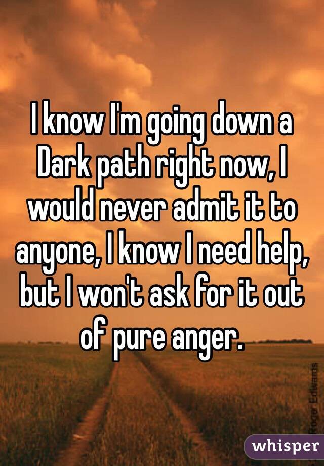 I know I'm going down a Dark path right now, I would never admit it to anyone, I know I need help, but I won't ask for it out of pure anger.