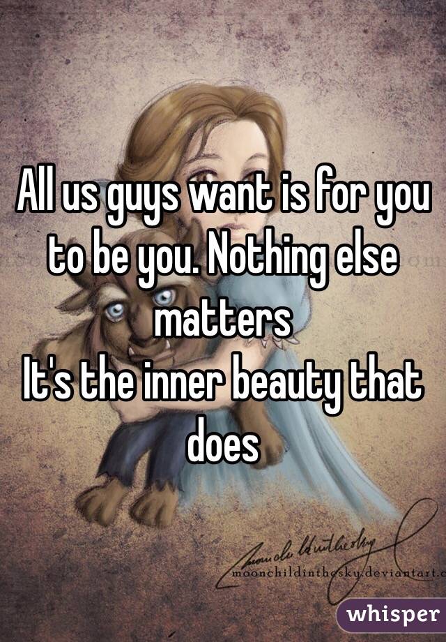 All us guys want is for you to be you. Nothing else matters
It's the inner beauty that does