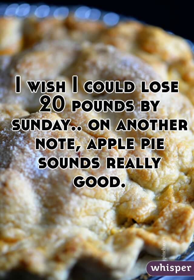 I wish I could lose 20 pounds by sunday.. on another note, apple pie sounds really good.