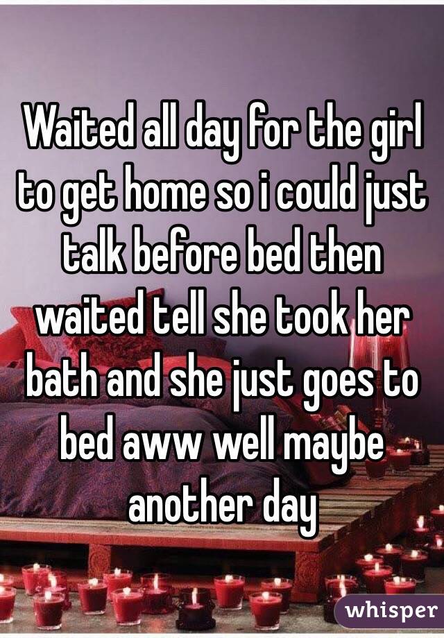 Waited all day for the girl to get home so i could just talk before bed then waited tell she took her bath and she just goes to bed aww well maybe another day 
