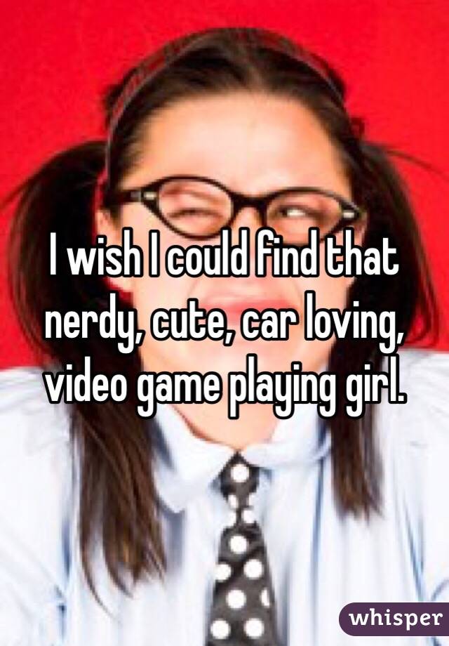 I wish I could find that nerdy, cute, car loving, video game playing girl. 